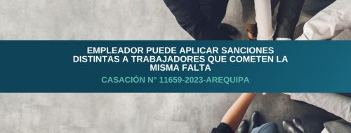 Empleador puede aplicar sanciones distintas a trabajadores que cometen la misma falta – Casación N° 11659-2023-Arequipa